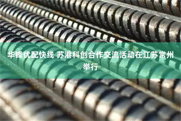华锋优配快线 苏港科创合作交流活动在江苏常州举行