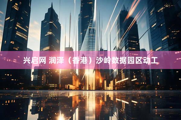 兴启网 润泽（香港）沙岭数据园区动工