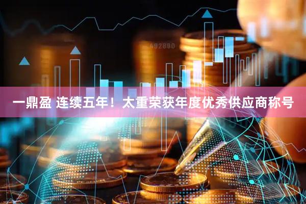 一鼎盈 连续五年！太重荣获年度优秀供应商称号