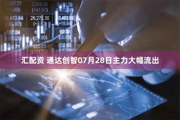 汇配资 通达创智07月28日主力大幅流出