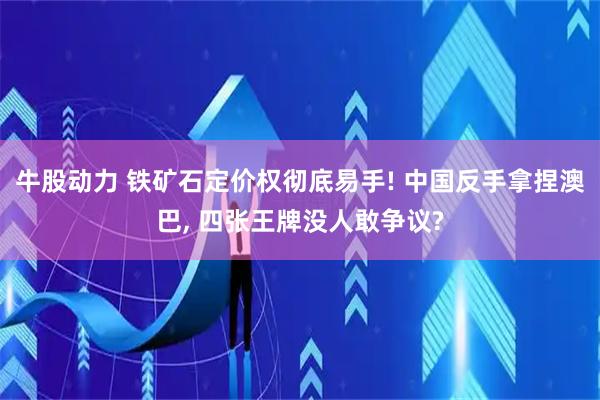 牛股动力 铁矿石定价权彻底易手! 中国反手拿捏澳巴, 四张王牌没人敢争议?