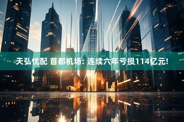 天弘忧配 首都机场: 连续六年亏损114亿元!