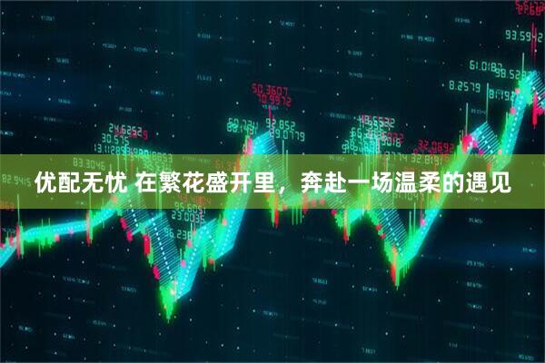 优配无忧 在繁花盛开里，奔赴一场温柔的遇见