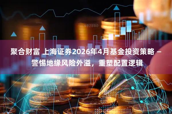 聚合财富 上海证券2026年4月基金投资策略 — 警惕地缘风险外溢，重塑配置逻辑
