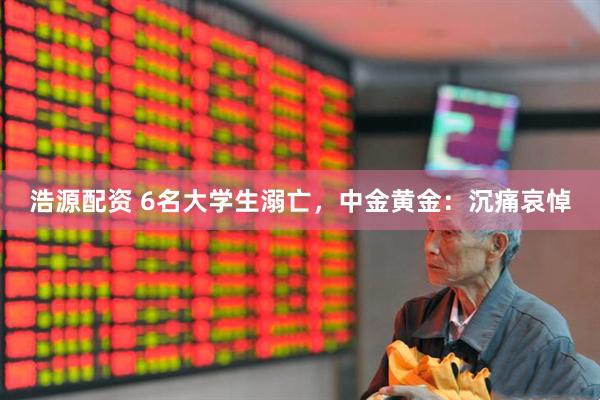 浩源配资 6名大学生溺亡，中金黄金：沉痛哀悼