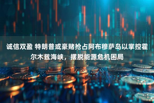 诚信双盈 特朗普或豪赌抢占阿布穆萨岛以掌控霍尔木兹海峡，摆脱能源危机困局