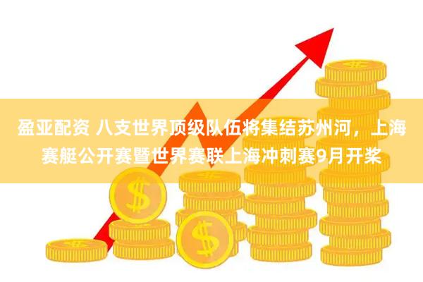 盈亚配资 八支世界顶级队伍将集结苏州河，上海赛艇公开赛暨世界赛联上海冲刺赛9月开桨