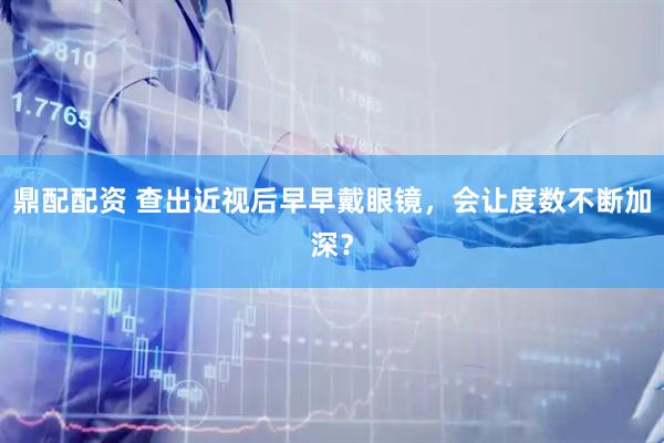 鼎配配资 查出近视后早早戴眼镜，会让度数不断加深？